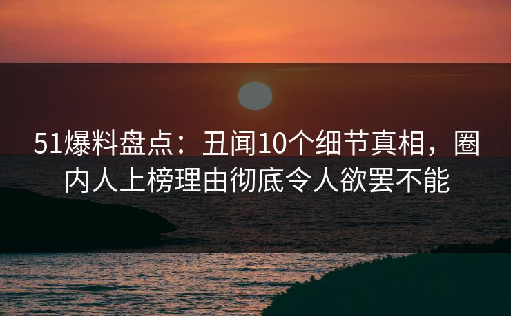 51爆料盘点：丑闻10个细节真相，圈内人上榜理由彻底令人欲罢不能  第1张