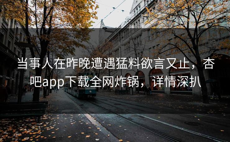 当事人在昨晚遭遇猛料欲言又止，杏吧app下载全网炸锅，详情深扒