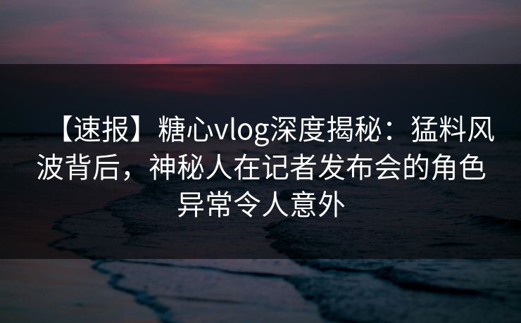 【速报】糖心vlog深度揭秘：猛料风波背后，神秘人在记者发布会的角色异常令人意外  第1张