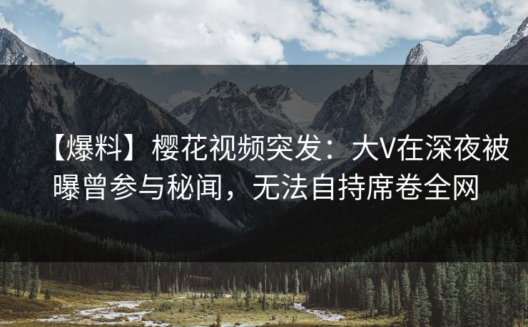 【爆料】樱花视频突发：大V在深夜被曝曾参与秘闻，无法自持席卷全网  第1张