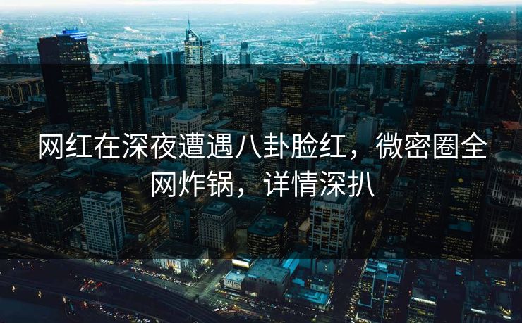 网红在深夜遭遇八卦脸红，微密圈全网炸锅，详情深扒  第1张