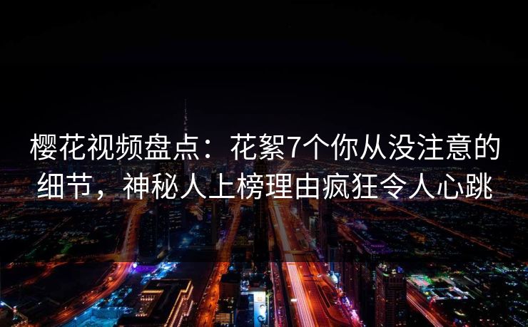 樱花视频盘点：花絮7个你从没注意的细节，神秘人上榜理由疯狂令人心跳  第1张