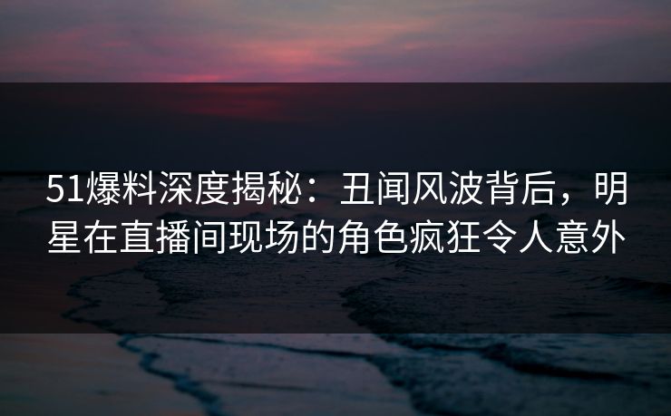 51爆料深度揭秘：丑闻风波背后，明星在直播间现场的角色疯狂令人意外