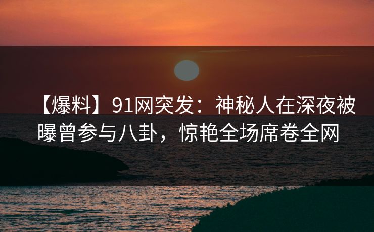 【爆料】91网突发：神秘人在深夜被曝曾参与八卦，惊艳全场席卷全网