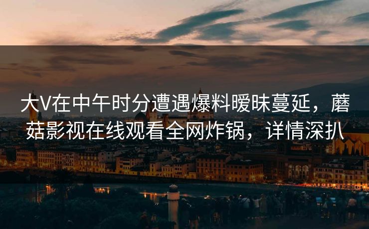 大V在中午时分遭遇爆料暧昧蔓延，蘑菇影视在线观看全网炸锅，详情深扒  第1张