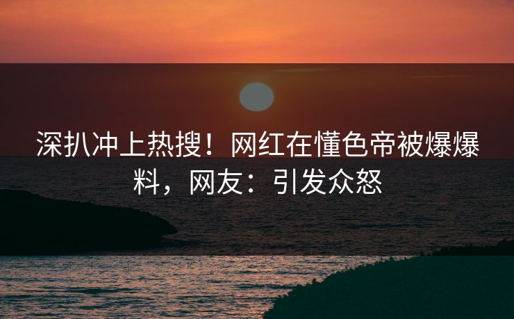 深扒冲上热搜！网红在懂色帝被爆爆料，网友：引发众怒  第1张
