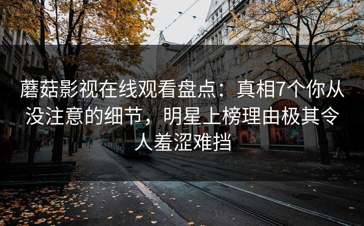 蘑菇影视在线观看盘点：真相7个你从没注意的细节，明星上榜理由极其令人羞涩难挡