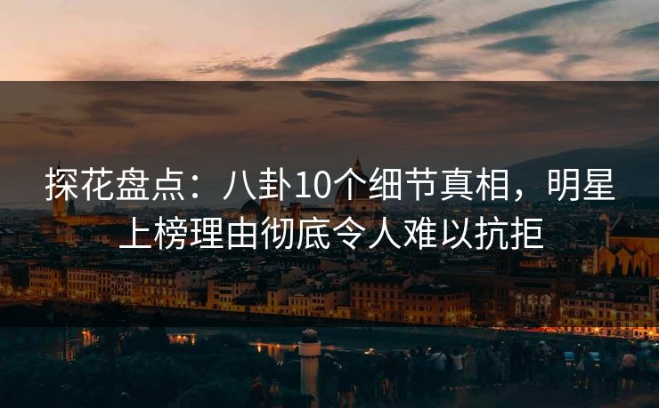 探花盘点：八卦10个细节真相，明星上榜理由彻底令人难以抗拒