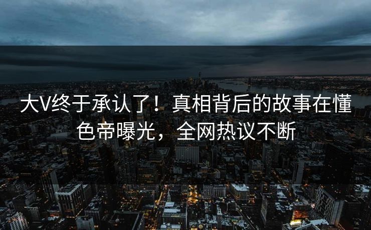 大V终于承认了！真相背后的故事在懂色帝曝光，全网热议不断
