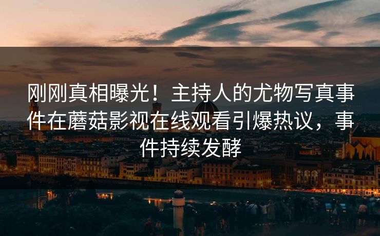 刚刚真相曝光!主持人的尤物写真事件在蘑菇影视在线观看引爆热议,事件持续发酵