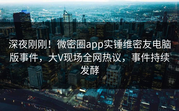 深夜刚刚!微密圈app实锤维密友电脑版事件,大V现场全网热议,事件持续发酵