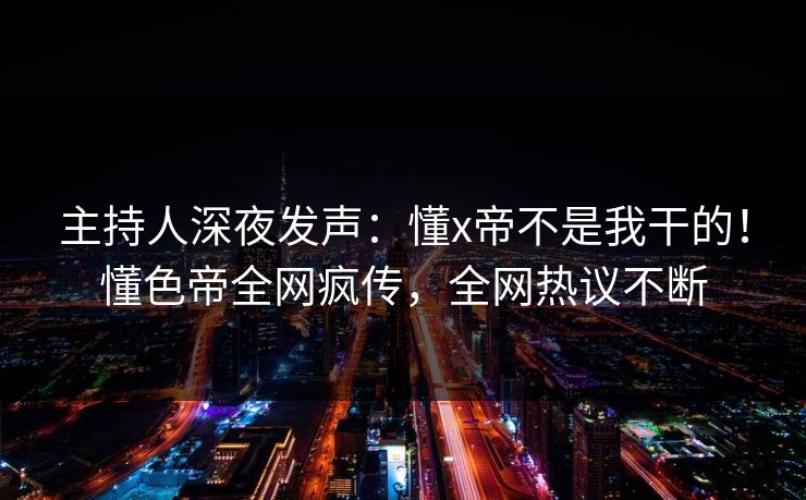 主持人深夜发声:懂x帝不是我干的!懂色帝全网疯传,全网热议不断