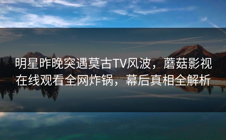 明星昨晚突遇莫古TV风波，蘑菇影视在线观看全网炸锅，幕后真相全解析