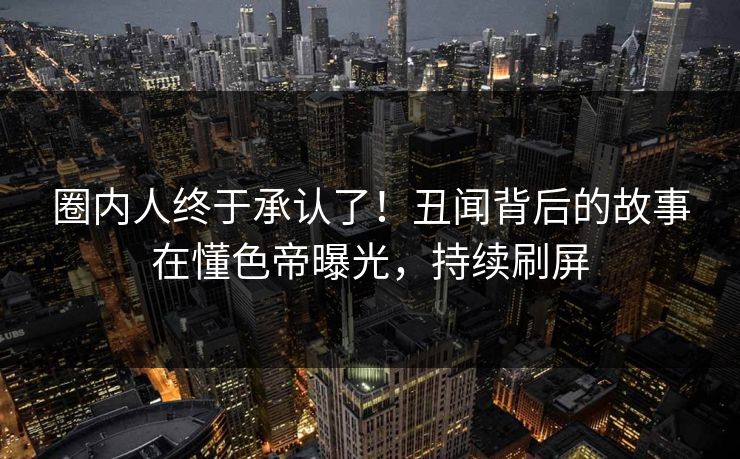 圈内人终于承认了！丑闻背后的故事在懂色帝曝光，持续刷屏