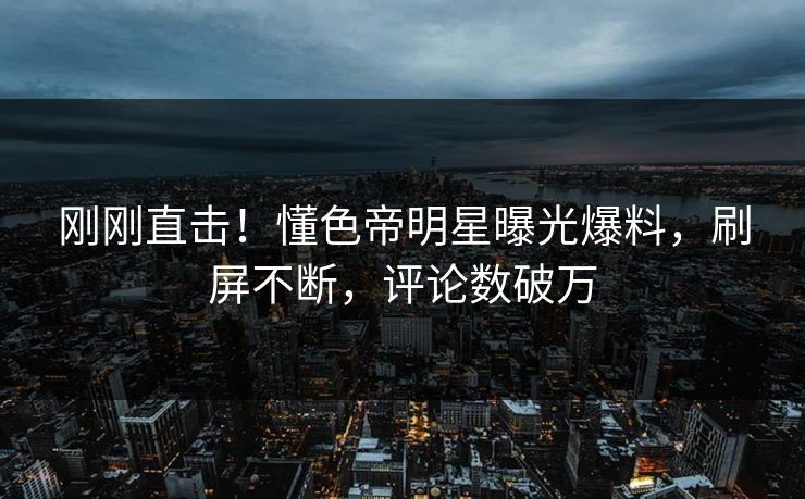 刚刚直击！懂色帝明星曝光爆料，刷屏不断，评论数破万