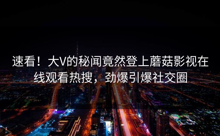 速看！大V的秘闻竟然登上蘑菇影视在线观看热搜，劲爆引爆社交圈