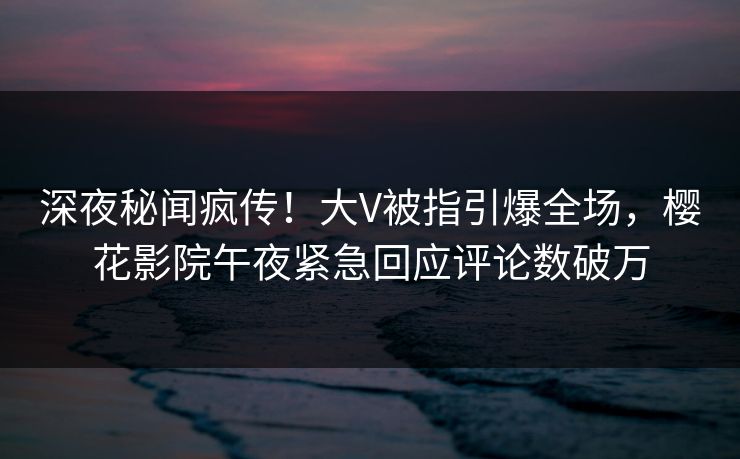 深夜秘闻疯传！大V被指引爆全场，樱花影院午夜紧急回应评论数破万