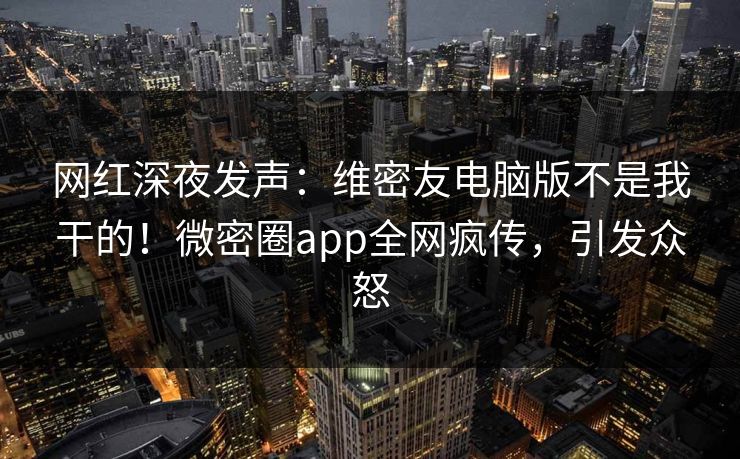 网红深夜发声：维密友电脑版不是我干的！微密圈app全网疯传，引发众怒