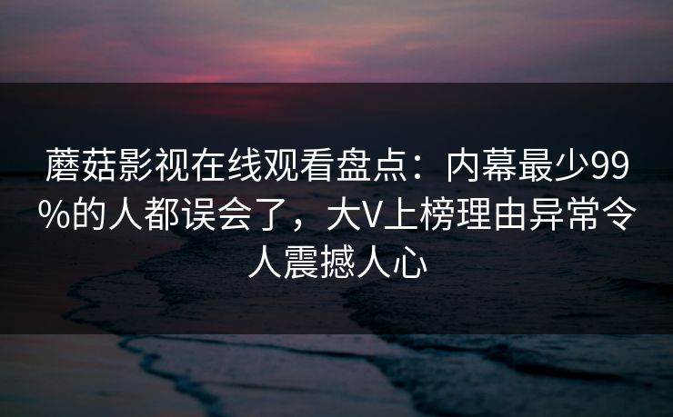 蘑菇影视在线观看盘点：内幕最少99%的人都误会了，大V上榜理由异常令人震撼人心