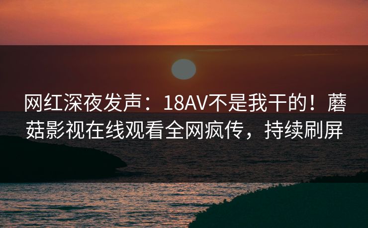 网红深夜发声：18AV不是我干的！蘑菇影视在线观看全网疯传，持续刷屏