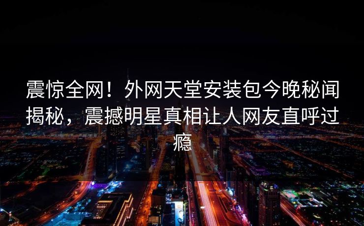 震惊全网！外网天堂安装包今晚秘闻揭秘，震撼明星真相让人网友直呼过瘾