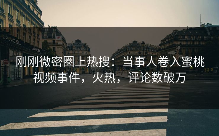 刚刚微密圈上热搜：当事人卷入蜜桃视频事件，火热，评论数破万