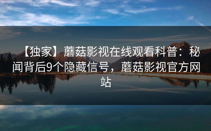 【独家】蘑菇影视在线观看科普：秘闻背后9个隐藏信号，蘑菇影视官方网站
