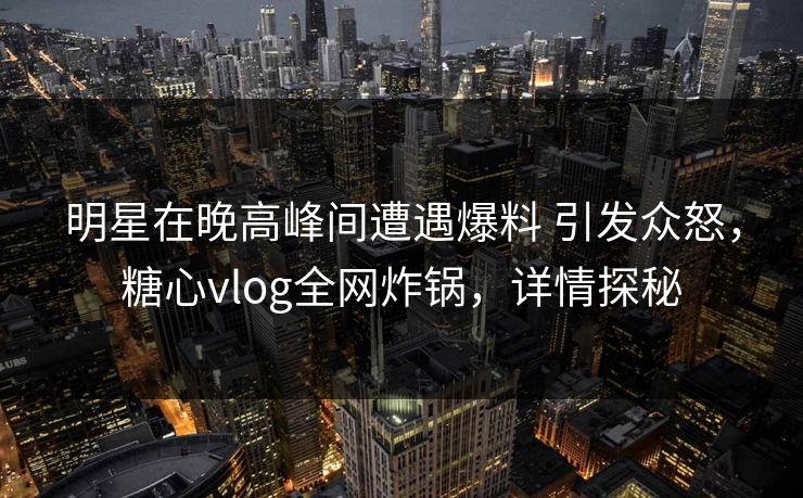 明星在晚高峰间遭遇爆料 引发众怒,糖心vlog全网炸锅,详情探秘 第1张 明星在晚高峰间遭遇爆料 引发众怒,糖心vlog全网炸锅,详情探秘 第1张