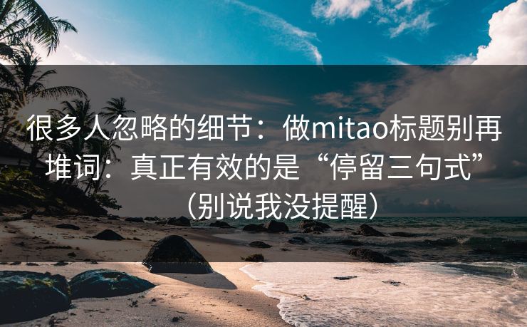 很多人忽略的细节：做mitao标题别再堆词：真正有效的是“停留三句式”（别说我没提醒）
