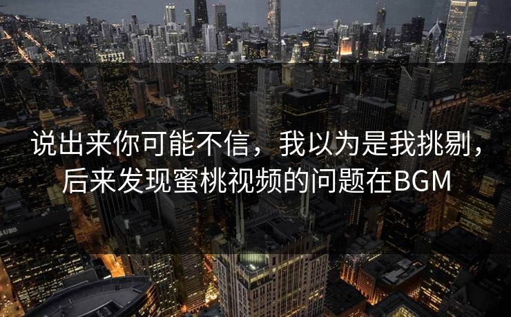 说出来你可能不信，我以为是我挑剔，后来发现蜜桃视频的问题在BGM