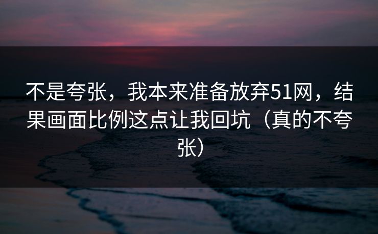 不是夸张,我本来准备放弃51网,结果画面比例这点让我回坑(真的不夸张)