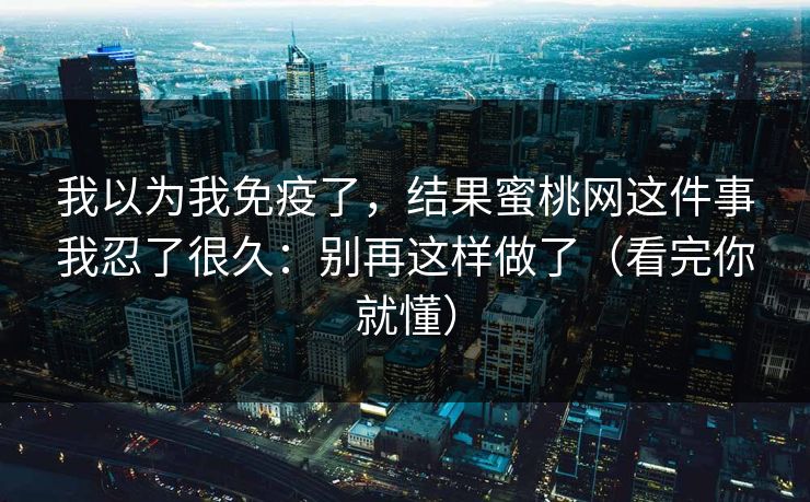 我以为我免疫了，结果蜜桃网这件事我忍了很久：别再这样做了（看完你就懂）