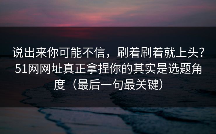 说出来你可能不信，刷着刷着就上头？51网网址真正拿捏你的其实是选题角度（最后一句最关键）