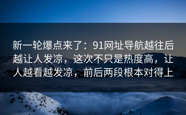 新一轮爆点来了：91网址导航越往后越让人发凉，这次不只是热度高，让人越看越发凉，前后两段根本对得上  第1张