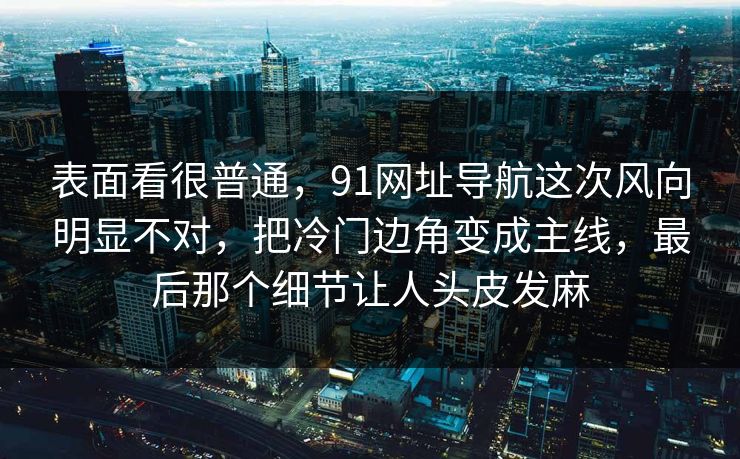 表面看很普通，91网址导航这次风向明显不对，把冷门边角变成主线，最后那个细节让人头皮发麻  第1张
