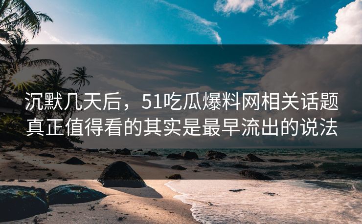 沉默几天后，51吃瓜爆料网相关话题真正值得看的其实是最早流出的说法